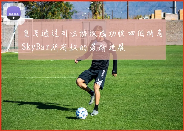 皇马通过司法协议成功收回伯纳乌SkyBar所有权的最新进展