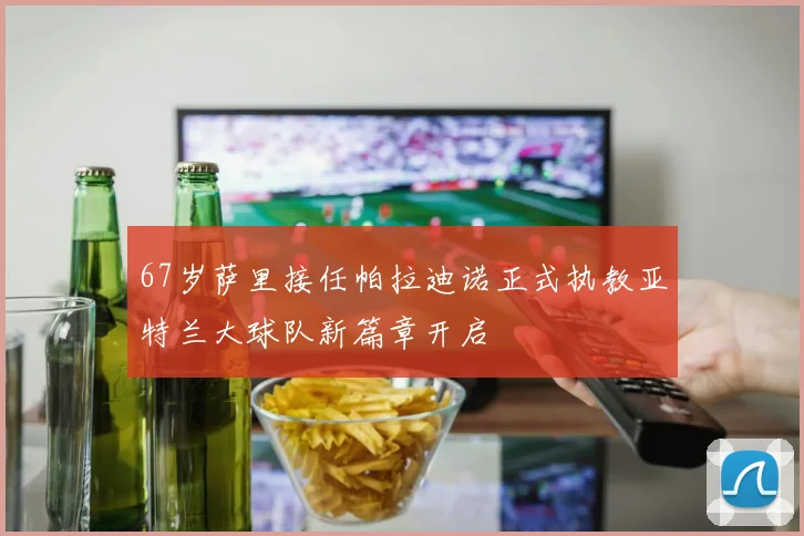 67岁萨里接任帕拉迪诺正式执教亚特兰大球队新篇章开启