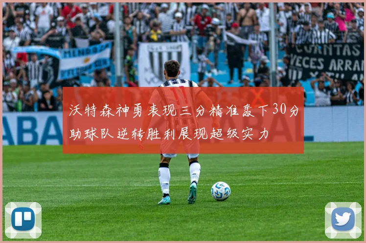 沃特森神勇表现三分精准轰下30分助球队逆转胜利展现超级实力