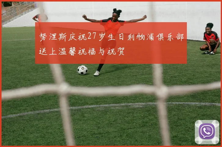 努涅斯庆祝27岁生日利物浦俱乐部送上温馨祝福与祝贺