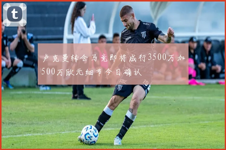 卢克曼转会马竞即将成行3500万加500万欧元细节今日确认
