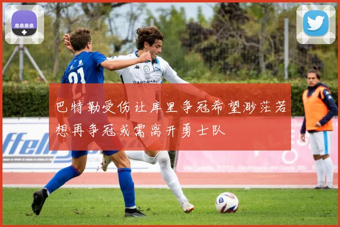 巴特勒受伤让库里争冠希望渺茫若想再争冠或需离开勇士队