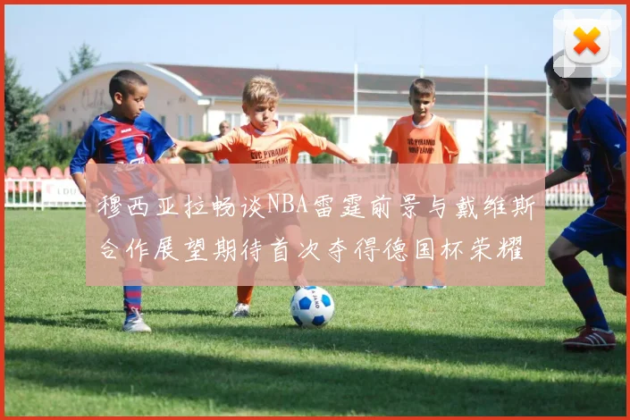 穆西亚拉畅谈NBA雷霆前景与戴维斯合作展望期待首次夺得德国杯荣耀