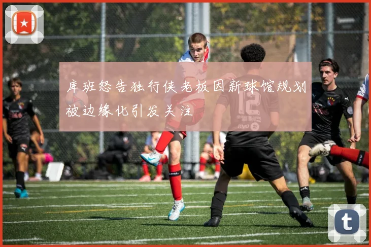 库班怒告独行侠老板因新球馆规划被边缘化引发关注