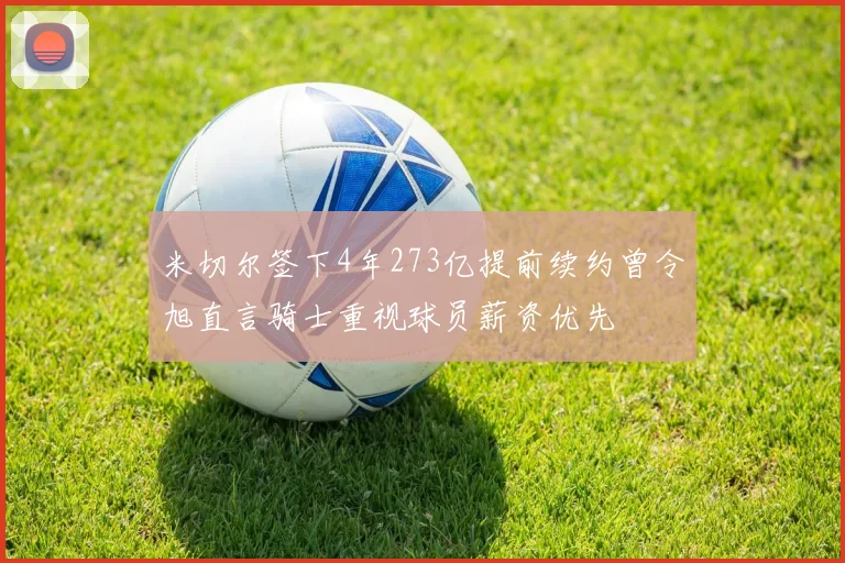 米切尔签下4年273亿提前续约曾令旭直言骑士重视球员薪资优先
