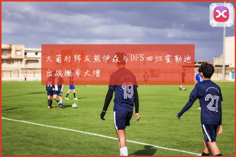 火箭对阵灰熊伊森与DFS回归霍勒迪出战概率大增