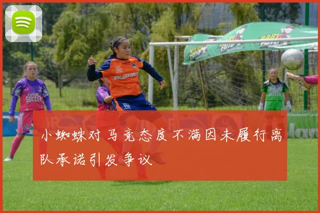 小蜘蛛对马竞态度不满因未履行离队承诺引发争议
