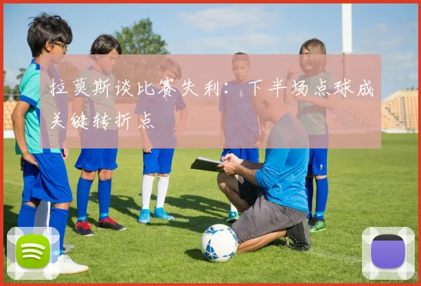 拉莫斯谈比赛失利：下半场点球成关键转折点