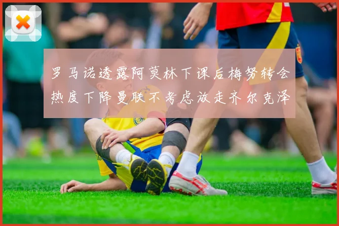 罗马诺透露阿莫林下课后梅努转会热度下降曼联不考虑放走齐尔克泽
