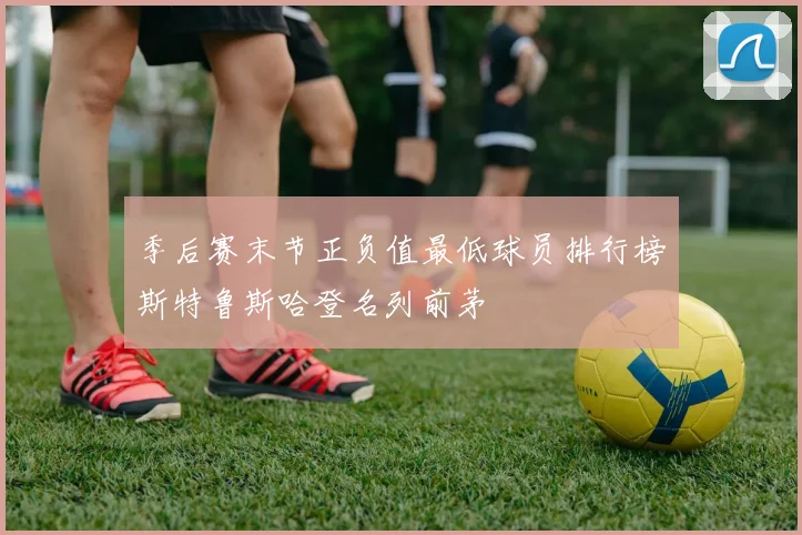 季后赛末节正负值最低球员排行榜斯特鲁斯哈登名列前茅