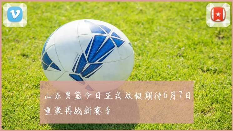 山东男篮今日正式放假期待6月7日重聚再战新赛季