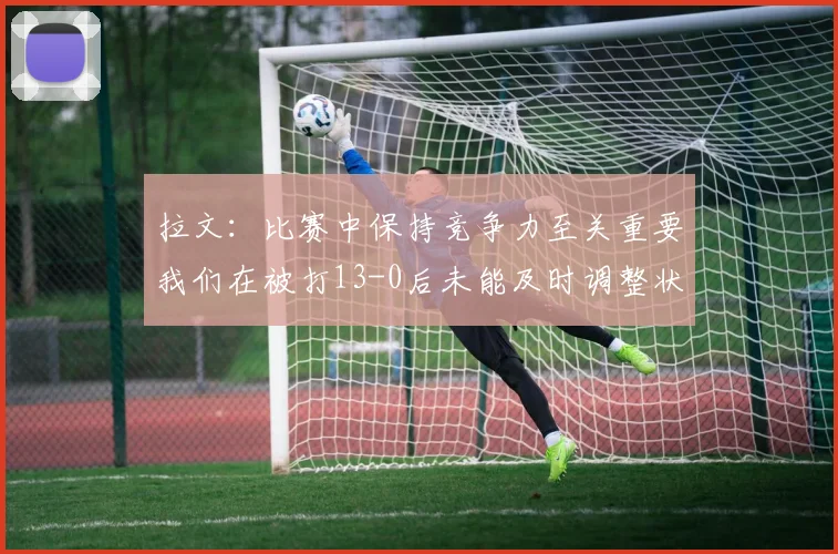拉文：比赛中保持竞争力至关重要我们在被打13-0后未能及时调整状态
