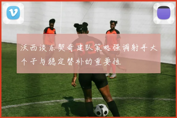 沃西谈东契奇建队策略强调射手大个子与稳定替补的重要性