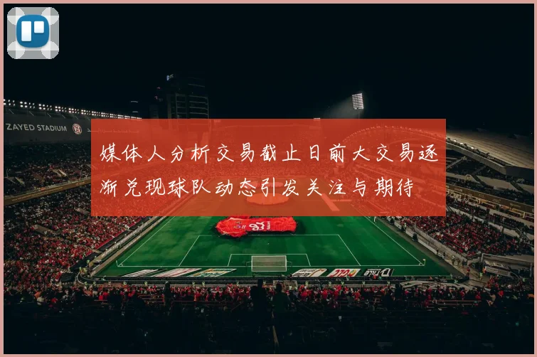 媒体人分析交易截止日前大交易逐渐兑现球队动态引发关注与期待