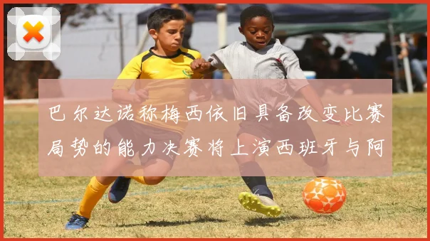 巴尔达诺称梅西依旧具备改变比赛局势的能力决赛将上演西班牙与阿根廷的对决