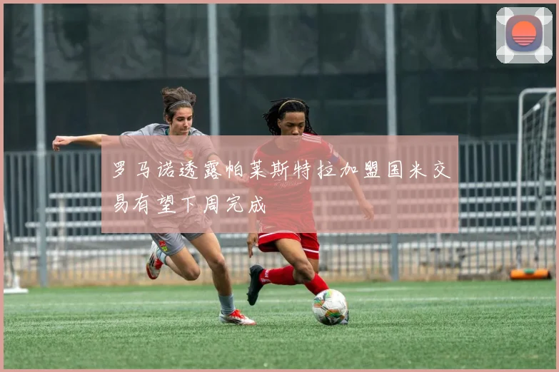 罗马诺透露帕莱斯特拉加盟国米交易有望下周完成