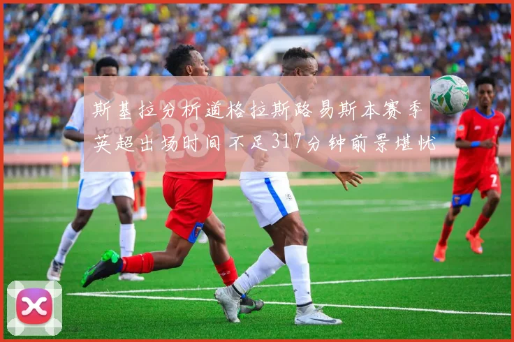 斯基拉分析道格拉斯路易斯本赛季英超出场时间不足317分钟前景堪忧