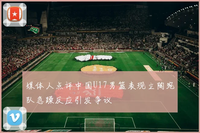 媒体人点评中国U17男篮表现立陶宛队急躁反应引发争议