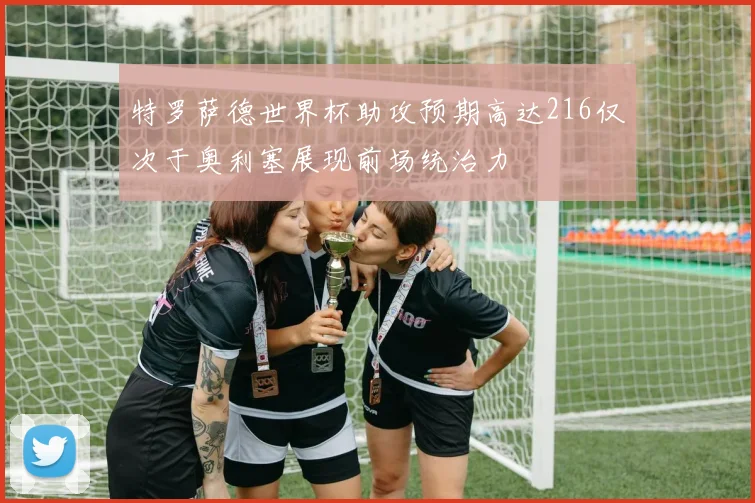 特罗萨德世界杯助攻预期高达216仅次于奥利塞展现前场统治力