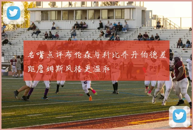 名嘴点评布伦森与科比乔丹伯德差距詹姆斯风格更温和