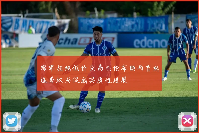 绿军拒绝低价交易杰伦布朗两首轮选秀权或促成实质性进展