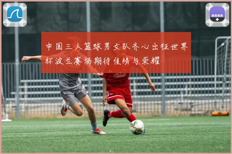 中国三人篮球男女队齐心出征世界杯波兰赛场期待佳绩与荣耀